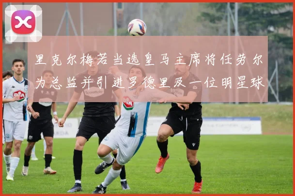 里克尔梅若当选皇马主席将任劳尔为总监并引进罗德里及一位明星球员