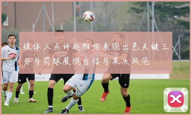 媒体人点评赵维伦表现出色关键三分与罚球展现自信与果决风范