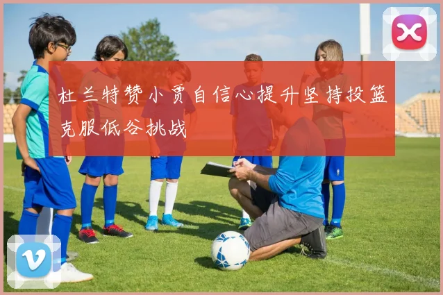 杜兰特赞小贾自信心提升坚持投篮克服低谷挑战