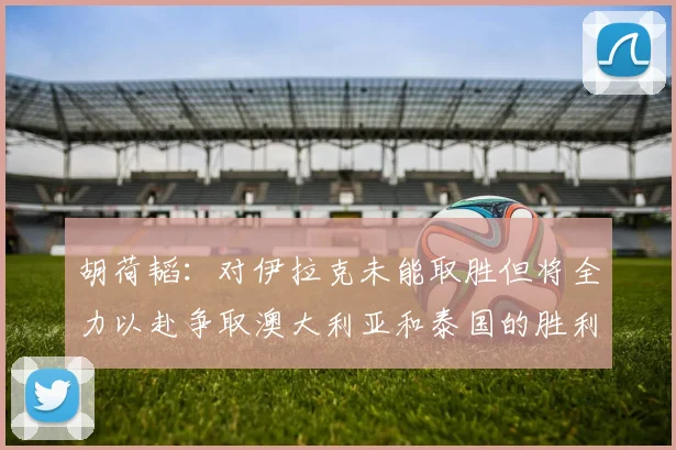 胡荷韬：对伊拉克未能取胜但将全力以赴争取澳大利亚和泰国的胜利
