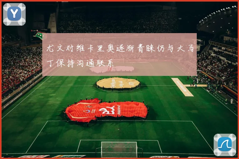 尤文对维卡里奥逐渐青睐仍与大马丁保持沟通联系
