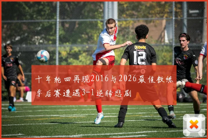 十年轮回再现2016与2026最佳教练季后赛遭遇3-1逆转悲剧