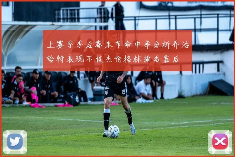 上赛季季后赛末节命中率分析乔治哈特表现不佳杰伦格林排名靠后