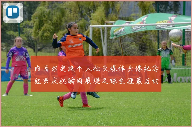 内马尔更换个人社交媒体头像纪念经典庆祝瞬间展现足球生涯最后的辉煌时刻