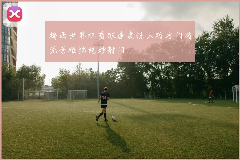 梅西世界杯首球速度惊人对方门将无奈难挡绝妙射门