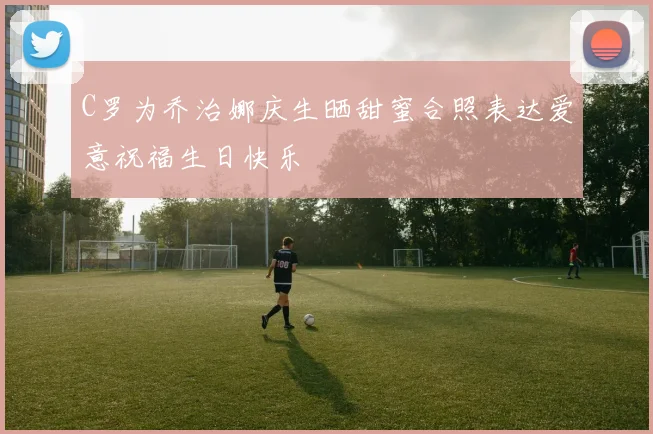 C罗为乔治娜庆生晒甜蜜合照表达爱意祝福生日快乐