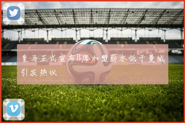 皇马正式宣布B席加盟薪水低于曼城引发热议