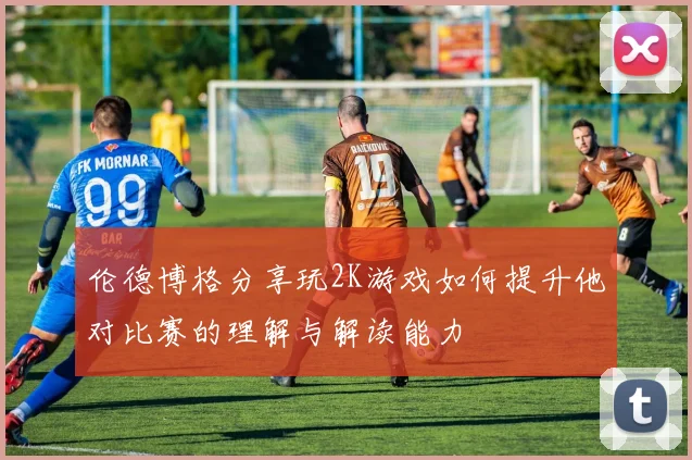 伦德博格分享玩2K游戏如何提升他对比赛的理解与解读能力