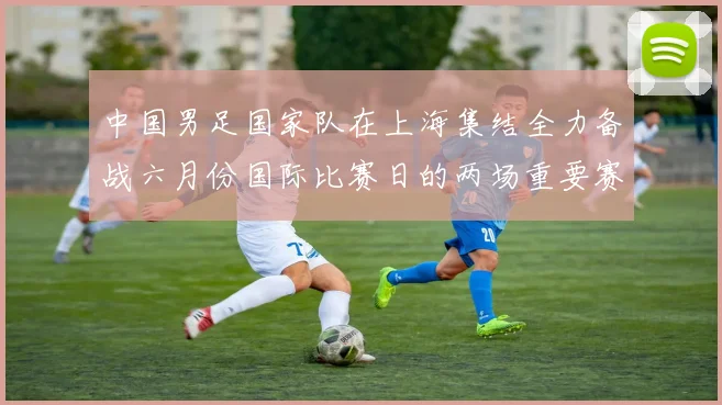 中国男足国家队在上海集结全力备战六月份国际比赛日的两场重要赛事