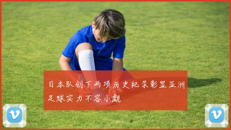 日本队创下两项历史纪录彰显亚洲足球实力不容小觑
