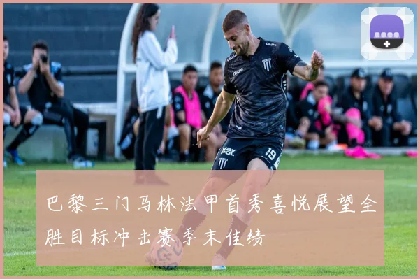 巴黎三门马林法甲首秀喜悦展望全胜目标冲击赛季末佳绩