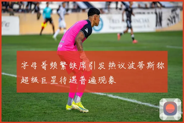 字母哥频繁缺席引发热议波蒂斯称超级巨星待遇普遍现象