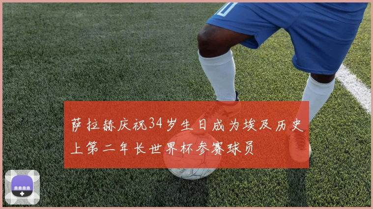 萨拉赫庆祝34岁生日成为埃及历史上第二年长世界杯参赛球员