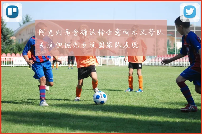 阿克利乌舍确认转会意向尤文等队关注但优先专注国家队表现