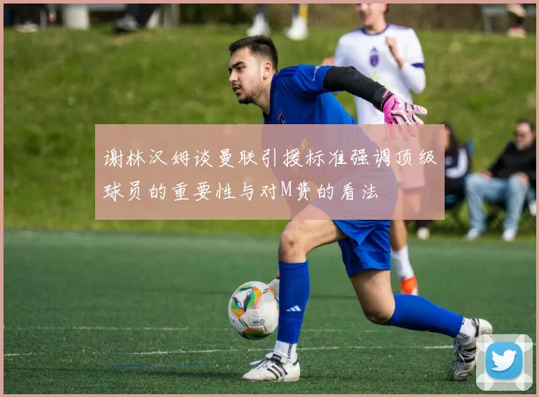 谢林汉姆谈曼联引援标准强调顶级球员的重要性与对M费的看法