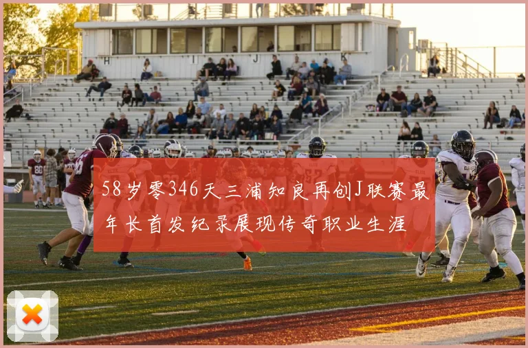 58岁零346天三浦知良再创J联赛最年长首发纪录展现传奇职业生涯