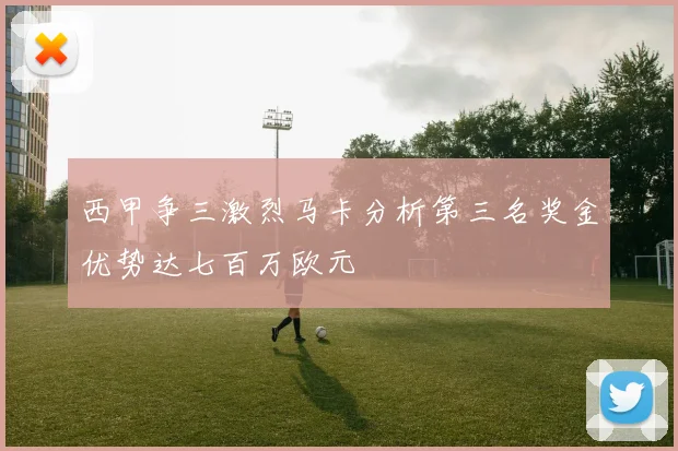 西甲争三激烈马卡分析第三名奖金优势达七百万欧元