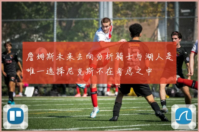 詹姆斯未来去向分析骑士与湖人是唯一选择尼克斯不在考虑之中